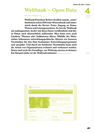 Weltbank-Präsident Robert Zoellick nannte „seine“
Institution schon 2010eine Wissensbank und unter-
strich damit die Devise: Freier Zugang zu Daten,
Wissen und Lösungsansätzen. So hat die Weltbank
ein umfangreiches Archiv mit ihren Daten veröffentlicht und die-
se Daten auch übersichtlich aufbereitet. Man kann etwa nach
Ländern, Themen oder Indikatoren filtern. Mithilfe der Mate-
rialien bekommen entwicklungspolitische Akteure ein besseres
Verständnis für den Sinn bestimmter Entwicklungsprogramme
und -projekte. Und durch ein fundiertes Verständnis kann auch
die Arbeit von Organisationen evaluiert und verbessert werden.
Daten sind auch die Grundlage, um Wirkung messen zu können.
Ein Beispiel dafür ist die Weltbank-Initiative Mapping for Results.
Weltbank – Open Data
www.data.worldbank.org ← S. 45
S. 65 →
S. 65 →
Daten für alle → Cases
4
49
 