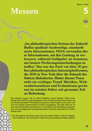 Messen
Was bringt’s?, fragen sich vor allem Geldgeber immer häufiger. Wirkt meine
Spende dauerhaft? Ist mein Engagement eine soziale Investition oder fördere ich
eine Bettlermentalität? Wirkungsmessung kann solche Fragen beantworten und
wird bei sozialen Organisationen vermehrt nachgefragt. Das liegt nicht nur an
den vielen Geschichten des Scheiterns aus 60 Jahren Entwicklungszusammenar-
beit. Auch der allgemeine Transparenztrend des Internets trägt dazu bei. Weitere
Gründe sind:
1. Die Finanzkrise der letzten Jahre hat den sozialen Sektor weltweit maßgeb-
lich beeinflusst. Weil staatliche Gelder für gemeinnützige Projekte gekürzt
← S. 44
„Im philanthropischen System der Zukunft
fließen qualitativ hochwertige, standardi-
sierte Informationen. NGOs verwenden die-
se Informationen, um ihre Leistung zu ver-
bessern, während Geldgeber sie benutzen,
um bessere Förderungsentscheidungen zu
treffen.“ Das war das Fazit von über 30 gro-
ßen philanthropischen Internetplattformen,
die 2010 in New York über die Zukunft des
Sektors diskutierten. Hinter diesem Tenor
steht ein wichtiger Trend: Metriken, Wirk-
samkeitsanalysen und Evaluationen gewin-
nen im sozialen Sektor seit geraumer Zeit
an Bedeutung.
„Im philanthropischen System der Zukunft
fließen qualitativ hochwertige, standardi-
sierte Informationen. NGOs verwenden die-
se Informationen, um ihre Leistung zu ver-
bessern, während Geldgeber sie benutzen,
um bessere Förderungsentscheidungen zu
treffen.“ Das war das Fazit von über 30 gro-
ßen philanthropischen Internetplattformen,
die 2010 in New York über die Zukunft des
Sektors diskutierten. Hinter diesem Tenor
Was bringt’s?, fragen sich vor allem Geldgeber immer häufiger. Wirkt meine
Spende dauerhaft? Ist mein Engagement eine soziale Investition oder fördere ich
eine Bettlermentalität? Wirkungsmessung kann solche Fragen beantworten und
wird bei sozialen Organisationen vermehrt nachgefragt. Das liegt nicht nur an
den vielen Geschichten des Scheiterns aus 60 Jahren Entwicklungszusammenar-
beit. Auch der allgemeine Transparenztrend des Internets trägt dazu bei. Weitere
Gründe sind:
1. Die Finanzkrise der letzten Jahre hat den sozialen Sektor weltweit maßgeb-
lich beeinflusst. Weil staatliche Gelder für gemeinnützige Projekte gekürzt
Messen → Trend
5
51
 
