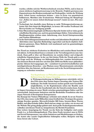 wurden, erhöhte sich der Wettbewerbsdruck zwischen NGOs, und es kam zu
einem stärkeren Legitimationszwang in der Branche. Folglich gewinnen jene
Organisationen den Konkurrenzkampf um Fördergelder, welche die Wirkung
ihrer Arbeit besser nachweisen können – etwa in Form von quantitativen
Indikatoren, Metriken oder Evaluationen. Während bislang die Hauptfrage
war: „Sollen wir unsere Arbeit überhaupt messen?“, lautet sie nun: „Was mes-
sen wir?“
2. Technologie hat ebenfalls einen Beitrag zu mehr Wirkungsorientierung ge-
leistet: Das Netz bietet die Möglichkeit, zu lernen. Oft werden Toolboxen und
How-to-Guides zur Verfügung gestellt.
3. Eine Ökonomisierungslogik und Business-Sprache breitet sich in vielen gesell-
schaftlichen Bereichen aus, auch im gemeinnützigen Sektor. Unternehmerische
Handlungsansätze erleben einen Aufschwung, etwa Social Entrepreneurship
und Venture Philanthropy.
4. In der Entwicklungszusammenarbeit werden seit Jahrzehnten Projektziele und
Aktivitäten einer logischen Reihenfolge zugeordnet und durch objektive Indi-
katoren gemessen. Diese Methode wird zunehmend auch im gemeinnützigen
Raum angewendet.
Der Trend zur stärkeren Evaluation im öffentlichen und sozialen Raum besteht
seit Jahren. In Deutschland kam er erstmals in der Verwaltungsreform zum Aus-
druck. Dann griff er über auf Dienstleister im sozialen Sektor und zivilgesell-
schaftliche Organisationen. In der zur Zeit letzten Welle des Trends geht es um
die Frage nach der Wirkung von Stiftungshandeln bzw. sozialen Investitionen.
Aus letzterem Bereich sind etwa seit dem Jahr 2000 eine Reihe neuer philanthro-
pischer Akteure hervorgegangen, die – sozialisiert in privatwirtschaftlichen und
metrikgetriebenen Branchen – eine Phalanx neuer Messinstrumente entwickeln
und diese über das Internet, auf Konferenzen und in der Social-Entrepreneurbe-
wegung zu verbreiten versuchen.
Von Kapitalismus zu Philanthrocapitalism: Entwicklung einer
Befürwortung für Impact Investing
ie Wirkungsorientierung im Stiftungswesen entwickelte sich in
den USA unter dem Namen Impact Investing oder Venture Phi-
lanthropy. Das heißt: Investoren suchen gezielt nach Geschäfts-
möglichkeiten, wo ihr Kapitaleinsatz neben der Rendite auch
Gutes für die Gesellschaft oder die Umwelt erzielen kann. Somit
ist Impact Investing ein neuer Markt zwischen gemeinnützigem Sektor und Pri-
vatwirtschaft. Interessante Initiativen sind die Rockefeller Foundation oder das
Aspen Network of Development Entrepreneurs.
Das Konzept der Venture Philanthropy verbreitet sich schnell. Es ist ein Trend in
den USA, dass immer mehr Milliardäre einen Großteil ihrer Vermögen für gemein-
nützige Zwecken spenden. Microsoft-Gründer Bill Gates, Investor-Riese Warren
Buffett, und eBay-Gründer Jeffrey Skoll sind nur einige von vielen, wie sie etwa auf
der Website The giving pledge gelistet sind. Auch große Technologieunternehmen
schließen sich diesem Trend an, beispielsweise die Hewlett Foundation.
Eine weitere Ausprägung des Trends von der Seite der Geldgeber sind soziale
Fonds (v.a. in Entwicklungsländern). Über diese Fonds investiert man in NGOs
und Social Entrepreneurs, um solche Initiativen und Marktlösungen zu fördern,
die Armut oder soziale Ungleichheiten bekämpfen wollen. Beispiele sind Big
Issue Invest oder Calvert.
Messen → Trend
5
52
 