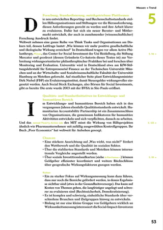 Forschung, Standardisierung, metrikgetriebene Plattformen
ie neu entwickelten Reporting- und Rechenschaftsstandards stel-
len Hilfsorganisationen und Stiftungen vor die Herausforderung,
diesen Anforderungen gerecht zu werden und ihre Arbeit klarer
zu evaluieren. Dafür hat sich ein neuer Berater- und Mittler-
markt entwickelt, der auch in zunehmender (wissenschaftlicher)
Forschung Ausdruck findet.
Weltweit nehmen eine ganze Reihe von Think Tanks und Organisationen am Dis-
kurs teil, dessen Leitfrage lautet: „Wie können wir mehr positive gesellschaftliche
und ökologische Wirkung erreichen?“ In Deutschland tragen vor allem Active Phi-
lanthropy, Phineo, das Center for Social Investment der Uni Heidelberg, die Stiftung
Mercator und goodroot (dessen Gründerin Co-Autorin dieses Textes ist) zur Ver-
breitung wirkungsorientierter philanthrophischer Praktiken bei und forschen über
Monitoring und Evaluation. Universitär wird in Deutschland etwa am KfW-Stif-
tungslehrstuhl für Entrepreneurial Finance an der Technischen Universität Mün-
chen und an der Wirtschafts- und Sozialwissenschaftliche Fakultät der Universität
Hamburg an Metriken geforscht. Auf staatlicher Seite plant Entwicklungsminister
Dirk Niebel (FDP) ein Evaluierungsinstitut, damit Steuergelder wirkungsvoller ein-
gesetzt werden. Auch Social Stock Exchanges, also Börsen für Social Investments,
gibt es bereits: Die erste wurde 2003 mit der BVSA in São Paulo eröffnet.
Qualitäts- und Standardinitiativen im Entwicklungs- und
humanitären Bereich
m Entwicklungs- und humanitären Bereich haben sich in den
vergangenen Jahren ebenfalls Qualitätsstandards entwickelt. Hu-
manitarian Accountability Partnership ist ein Zusammenschluss
von Organisationen, die gemeinsam Indikatoren für humanitäre
Aktivitäten entwickeln und sich verpflichten, danach zu arbeiten.
Und das Jameel Poverty Action Lab des MIT misst die Wirkung von Hilfsprojekten
ähnlich wie Pharmaunternehmen: mit zufällig ausgewählten Kontrollgruppen. Ihr
Buch „Poor Economics“ hat weltweit für Aufsehen gesorgt.
Chancen
• Eine stärkere Ausrichtung auf „Was wirkt, was nicht?“ fördert
den Wettbewerb und die Qualität im sozialen Sektor.
• Über die etablierten Standards und Metriken können interna-
tionale Vergleiche angestellt werden.
• Über soziale Investitionslandkarten (siehe 6/Kartismus →) können
Geldgeber effizienter koordiniert und weitere Rückschlüsse
über geografische Wirkungsfaktoren gezogen werden.
Risiken
• Ein zu starker Fokus auf Wirkungsmessung kann dazu führen,
dass nur noch die Bereiche gefördert werden, in denen Ergebnis-
se sichtbar sind (etwa in der Gesundheitsvorsorge). Das kann auf
Kosten von Themen gehen, die langfristiger angelegt und schwe-
rer zu evaluieren sind (Rechtssicherheit, Demokratisierung).
• Es ist komplex und schwierig, einheitliche Standards über ver-
schiedene Branchen und Zielgruppen hinweg zu entwickeln.
• Bislang ist nur eine kleine Gruppe von Geldgebern wirklich an
Wirksamkeitsmessunginteressiert:dieSocial-Impact-Investoren
S. 56 →
S. 123 →
S. 59 →
Messen → Trend
5
53
 