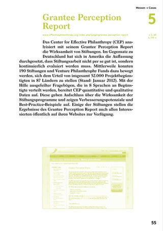 Das Center for Effective Philanthropy (CEP) ana-
lyisiert mit seinem Grantee Perception Report
die Wirksamkeit von Stiftungen. Im Gegensatz zu
Deutschland hat sich in Amerika die Auffassung
durchgesetzt, dass Stiftungsarbeit nicht per se gut ist, sondern
kontinuierlich evaluiert werden muss. Mittlerweile konnten
190 Stiftungen und Venture Philanthrophy Funds dazu bewegt
werden, sich dem Urteil von insgesamt 52.000 Projektbegüns-
tigten in 87 Ländern zu stellen (Stand: Januar 2012). Mit der
Hilfe ausgefeilter Fragebögen, die in 8 Sprachen an Begüns-
tigte verteilt werden, bereitet CEP quantitative und qualitative
Daten auf. Diese geben Aufschluss über die Wirksamkeit der
Stiftungsprogramme und zeigen Verbesserungspotenziale und
Best-Practice-Beispiele auf. Einige der Stiftungen stellen die
Ergebnisse des Grantee Perception Report auch allen Interes-
sierten öffentlich auf ihren Websites zur Verfügung.
Grantee Perception
Report
www.effectivephilanthropy.org/index.php?page=grantee-perception-report ← S. 45
S. 119 →
Messen → Cases
5
55
 