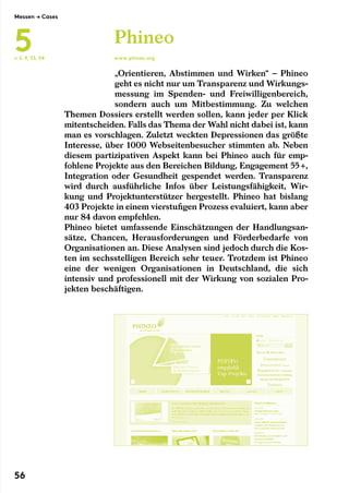 „Orientieren, Abstimmen und Wirken“ – Phineo
geht es nicht nur um Transparenz und Wirkungs-
messung im Spenden- und Freiwilligenbereich,
sondern auch um Mitbestimmung. Zu welchen
Themen Dossiers erstellt werden sollen, kann jeder per Klick
mitentscheiden. Falls das Thema der Wahl nicht dabei ist, kann
man es vorschlagen. Zuletzt weckten Depressionen das größte
Interesse, über 1000 Webseitenbesucher stimmten ab. Neben
diesem partizipativen Aspekt kann bei Phineo auch für emp-
fohlene Projekte aus den Bereichen Bildung, Engagement 55 +,
Integration oder Gesundheit gespendet werden. Transparenz
wird durch ausführliche Infos über Leistungsfähigkeit, Wir-
kung und Projektunterstützer hergestellt. Phineo hat bislang
403 Projekte in einem vierstufigen Prozess evaluiert, kann aber
nur 84 davon empfehlen.
Phineo bietet umfassende Einschätzungen der Handlungsan-
sätze, Chancen, Herausforderungen und Förderbedarfe von
Organisationen an. Diese Analysen sind jedoch durch die Kos-
ten im sechsstelligen Bereich sehr teuer. Trotzdem ist Phineo
eine der wenigen Organisationen in Deutschland, die sich
intensiv und professionell mit der Wirkung von sozialen Pro-
jekten beschäftigen.
Phineo
www.phineo.org← S. 9, 53, 54
Messen → Cases
5
56
 