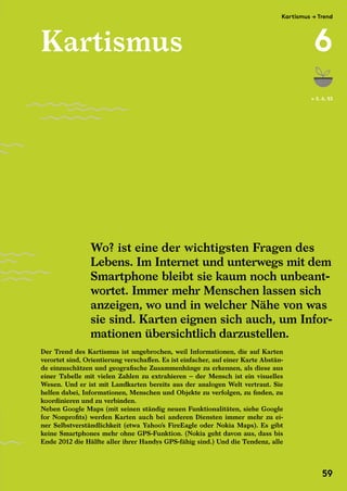 Kartismus
Der Trend des Kartismus ist ungebrochen, weil Informationen, die auf Karten
verortet sind, Orientierung verschaffen. Es ist einfacher, auf einer Karte Abstän-
de einzuschätzen und geografische Zusammenhänge zu erkennen, als diese aus
einer Tabelle mit vielen Zahlen zu extrahieren – der Mensch ist ein visuelles
Wesen. Und er ist mit Landkarten bereits aus der analogen Welt vertraut. Sie
helfen dabei, Informationen, Menschen und Objekte zu verfolgen, zu finden, zu
koordinieren und zu verbinden.
Neben Google Maps (mit seinen ständig neuen Funktionalitäten, siehe Google
for Nonprofits) werden Karten auch bei anderen Diensten immer mehr zu ei-
ner Selbstverständlichkeit (etwa Yahoo’s FireEagle oder Nokia Maps). Es gibt
keine Smartphones mehr ohne GPS-Funktion. (Nokia geht davon aus, dass bis
Ende 2012 die Hälfte aller ihrer Handys GPS-fähig sind.) Und die Tendenz, alle
Wo? ist eine der wichtigsten Fragen des
Lebens. Im Internet und unterwegs mit dem
Smartphone bleibt sie kaum noch unbeant-
wortet. Immer mehr Menschen lassen sich
anzeigen, wo und in welcher Nähe von was
sie sind. Karten eignen sich auch, um Infor-
mationen übersichtlich darzustellen.
← S. 6, 53
Kartismus
Wo? ist eine der wichtigsten Fragen des
Der Trend des Kartismus ist ungebrochen, weil Informationen, die auf Karten
verortet sind, Orientierung verschaffen. Es ist einfacher, auf einer Karte Abstän-
de einzuschätzen und geografische Zusammenhänge zu erkennen, als diese aus
einer Tabelle mit vielen Zahlen zu extrahieren – der Mensch ist ein visuelles
Wesen. Und er ist mit Landkarten bereits aus der analogen Welt vertraut. Sie
helfen dabei, Informationen, Menschen und Objekte zu verfolgen, zu finden, zu
Neben Google Maps (mit seinen ständig neuen Funktionalitäten, siehe Google
for Nonprofits) werden Karten auch bei anderen Diensten immer mehr zu ei-
ner Selbstverständlichkeit (etwa Yahoo’s FireEagle oder Nokia Maps). Es gibt
keine Smartphones mehr ohne GPS-Funktion. (Nokia geht davon aus, dass bis
Ende 2012 die Hälfte aller ihrer Handys GPS-fähig sind.) Und die Tendenz, alle
Lebens. Im Internet und unterwegs mit dem
Smartphone bleibt sie kaum noch unbeant-
wortet. Immer mehr Menschen lassen sich
anzeigen, wo und in welcher Nähe von was
sie sind. Karten eignen sich auch, um Infor-
mationen übersichtlich darzustellen.
Kartismus
Der Trend des Kartismus ist ungebrochen, weil Informationen, die auf Karten
verortet sind, Orientierung verschaffen. Es ist einfacher, auf einer Karte Abstän-
de einzuschätzen und geografische Zusammenhänge zu erkennen, als diese aus
einer Tabelle mit vielen Zahlen zu extrahieren – der Mensch ist ein visuelles
Wesen. Und er ist mit Landkarten bereits aus der analogen Welt vertraut. Sie
helfen dabei, Informationen, Menschen und Objekte zu verfolgen, zu finden, zu
koordinieren und zu verbinden.
Neben Google Maps (mit seinen ständig neuen Funktionalitäten, siehe Google
for Nonprofits) werden Karten auch bei anderen Diensten immer mehr zu ei-
ner Selbstverständlichkeit (etwa Yahoo’s FireEagle oder Nokia Maps). Es gibt
keine Smartphones mehr ohne GPS-Funktion. (Nokia geht davon aus, dass bis
Ende 2012 die Hälfte aller ihrer Handys GPS-fähig sind.) Und die Tendenz, alle
Wo? ist eine der wichtigsten Fragen des
Lebens. Im Internet und unterwegs mit dem
Smartphone bleibt sie kaum noch unbeant-
wortet. Immer mehr Menschen lassen sich
anzeigen, wo und in welcher Nähe von was
sie sind. Karten eignen sich auch, um Infor-
mationen übersichtlich darzustellen.
Kartismus → Trend
6
59
 