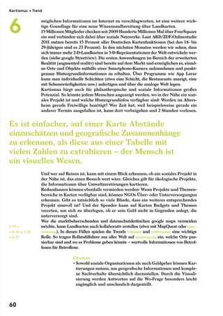 möglichen Informationen im Internet zu verschlagworten, ist eine weitere wich-
tige Grundlage für eine neue Wissensaufbereitung über Landkarten.
15 Millionen Mitgliederchecken seit 2009 Hunderte Millionen Mal über Four­Square
ein und verbinden sich dabei über soziale Netzwerke. Laut ARD/ZDF-Onlinestudie
2011 nutzen bereits 15 Prozent aller Deutschen Kartenfunktionen (bei den 14- bis
29-Jährigen sind es 23 Prozent). In den nächsten Monaten werden wir sehen, dass
sich immer mehr 2-D-Landkarten in 3-D-Repräsentationen der Welt entwickeln wer-
den (siehe google Streetview). Die ersten Anwendungen im Bereich der erweiterten
Realität (augmented reality) sind bereits auf dem Markt und ermöglichen es, einzel-
ne Orte und Objekte mithilfe einer Smartphone-Kamera aufzunehmen und punkt-
genaue Hintergrundinformationen zu erhalten. Über Programme wie App Layar
kann man individuelle Schichten (etwa eine Schicht, die Restaurants anzeigt, eine
mit Sehenswürdigkeiten usw.) anfertigen und über die analoge Welt legen.
Kartismus birgt auch für philanthropische und soziale Informationen großes
Potenzial. So könnte jedem Menschen angezeigt werden, wo in der Nähe ein sozi-
ales Projekt ist und welche Hintergrundinfos verfügbar sind: Werden im Alters-
heim gerade Freiwillige benötigt? Wer Zeit hat, weil beispielsweise gerade ein
anderer Termin ausgefallen ist, kann dort vorbeigehen und 2 Stunden vorlesen.
Und wer auf Reisen ist, kann mit einem Blick erkennen, ob ein soziales Projekt in
der Nähe ist, das einen Besuch wert wäre. Gleiches gilt für ökologische Projekte,
die Informationen über Umweltzerstörungen kartieren.
Redundanzen können ebenfalls vermieden werden: Wenn Projekte und Themen-
bereiche in Karten verfügbar sind, können NGOs Über- oder Unterversorgungen
erkennen. Gibt es tatsächlich so viele Blinde, dass ein weiteres entsprechendes
Projekt sinnvoll ist? Und der Spender kann auf Karten Budgets und Themen
verorten, um sich zu überlegen, ob er sein Geld nicht in Gegenden anlegt, die
unterversorgt sind.
Wer die marktbeherrschenden und datenschutzkritischen google maps vermeiden
möchte, kann Landkarten auch kollaborativ erstellen (etwa mit MapQuest oder Open-
streetmap). In diesen Fällen spielen die Trends 1/Glasklar und 2/Mitmachen eine wichtige
Rolle. So tragen Rollstuhlfahrer aus aller Welt auf wheelmap.org ein, welche Orte pas-
sierbar sind und wo es Probleme geben könnte – wertvolle Informationen von Betrof-
fenen für Betroffene.
Chancen
• Sowohl soziale Organisationen als auch Geldgeber können Kar-
tierungen nutzen, um geografische Informationen und komple-
xe Sachverhalte übersichtlich darzustellen. Durch die Visuali-
sierung werden Antworten auf die Wo-Frage besonders leicht
zugänglich und anschaulich dargestellt.
S. 77 →
← S. 13/← S. 21
← S. 27
Es ist einfacher, auf einer Karte Abstände
einzuschätzen und geografische Zusammenhänge
zu erkennen, als diese aus einer Tabelle mit
vielen Zahlen zu extrahieren – der Mensch ist
ein visuelles Wesen.
Kartismus → Trend
6
60
 