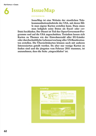 IssueMap ist eine Website der staatlichen Tele-
kommunikationsbehörde der USA, mit deren Hil-
fe man eigene Karten erstellen kann. Dazu muss
man lediglich seine Daten als Excel- oder csv-
Datei hochladen. Der Dienst ist Teil des Open-Goverment-Pro-
gramms und auf die USA zugeschnitten. Trotzdem lassen sich
Karten zu Themen wie der Einwohnerzahl aller EU-Länder
oder durchschnittliche Lebenserwartung aller US-Bundesstaa-
ten erstellen. Die Übersichtskarten können auch mit anderen
Interessierten geteilt werden. Da aber nur wenige Karten zu
finden sind und die jüngsten vom Februar 2011 stammen, ist
anzunehmen, dass die Seite „eingeschlafen“ ist.
IssueMap
www.issuemap.org
Kartismus → Cases
6
62
 