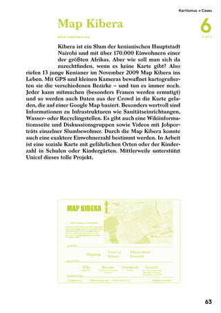Kibera ist ein Slum der kenianischen Hauptstadt
Nairobi und mit über 170.000 Einwohnern einer
der größten Afrikas. Aber wie soll man sich da
zurechtfinden, wenn es keine Karte gibt? Also
riefen 13 junge Kenianer im November 2009 Map Kibera ins
Leben. Mit GPS und kleinen Kameras bewaffnet kartografier-
ten sie die verschiedenen Bezirke – und tun es immer noch.
Jeder kann mitmachen (besonders Frauen werden ermutigt)
und so werden auch Daten aus der Crowd in die Karte gela-
den, die auf einer Google Map basiert. Besonders wertvoll sind
Informationen zu Infrastrukturen wie Sanitätseinrichtungen,
Wasser- oder Recyclingstellen. Es gibt auch eine Wikiinforma-
tionsseite und Diskussionsgruppen sowie Videos mit Jobpor-
träts einzelner Slumbewohner. Durch die Map Kibera konnte
auch eine exaktere Einwohnerzahl bestimmt werden. In Arbeit
ist eine soziale Karte mit gefährlichen Orten oder der Kinder-
zahl in Schulen oder Kindergärten. Mittlerweile unterstützt
Unicef dieses tolle Projekt.
Map Kibera
www.mapkibera.org S. 67 →
Kartismus → Cases
6
63
 