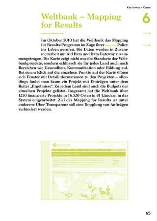 Im Oktober 2010 hat die Weltbank das Mapping
for Results-Programm im Zuge ihrer Open Data ­Policy
ins Leben gerufen. Die Daten werden in Zusam-
menarbeit mit Aid Data und Data Gateway zusam-
mengetragen. Die Karte zeigt nicht nur die Standorte der Welt-
bankprojekte, sondern schlüsselt sie für jedes Land auch nach
Bereichen wie Gesundheit, Kommunikation oder Bildung auf.
Bei einem Klick auf die einzelnen Punkte auf der Karte öffnen
sich Fenster mit Detailinformationen zu den Projekten – aller-
dings findet man kaum ein Projekt mit Einträgen unter dem
Reiter „Ergebnisse“. Zu jedem Land sind auch die Budgets der
einzelnen Projekte gelistet. Insgesamt hat die Weltbank über
1250 finanzierte Projekte in 16.520 Orten in 81 Ländern in das
System eingearbeitet. Ziel des Mapping for Results ist unter
anderem: Über Transparenz soll eine Dopplung von Aufträgen
verhindert werden.
Weltbank – Mapping
for Results
maps.worldbank.org
← S. 49
← S. 49
Kartismus → Cases
6
65
 