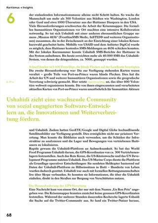 der einlaufenden Informationsmasse alleine nicht Schritt halten. So wuchs die
Mannschaft um mehr als 300 Volontäre aus Städten wie Washington, London
oder Genf und etwa 1000 Übersetzer aus der Haitianer Diaspora in den USA.
Viele Herausforderungen erschwerten die Arbeit der Krisenmapper. Die formel-
len humanitären Organisationen vor Ort machten eine intensive Kollaboration
notwendig. So tat sich Ushahidi mit einer anderen ehrenamtlichen Gruppe na-
mens „Mission 4636“ (FrontlineSMS Medic, InSTEDD und weiteren Organisatio-
nen) zusammen, die in der Zwischenzeit an der Einrichtung einer lokalen Krisen-
kurzwahl gearbeitet hatte. Mithilfe von USAID und dem Anbieter DigiCel wurde
es möglich, dass Haitianer kostenlos SMS-Meldungen an 4636 schicken konnten.
Mit der lokalen Kurznummer konnte Ushahidi SMS-Berichte der Haitianer in
das System aufnehmen. Bis heute erreichten mehr als 40.000 SMS das Ushahidi-
System, von denen die dringendsten, ca. 5000, gemappt wurden.
Schnell fanden sich 600 Freiwillige, die blinde Flecken auf der Landkarte beseitigten
Die zweite Herausforderung war: Die zur Verfügung stehenden Karten waren
veraltet – große Teile von Port-au-Prince waren blinde Flecken. Dies hat die
Arbeit der UN und weiterer humanitären Organisationen sowie die geografische
Verortung schwierig gemacht. Hier setzte OpenStreetMap an, das über 600 Volon-
täre weltweit organisieren konnte. Die von ihnen eingescannten und verarbeiteten
aktuellen Karten von Port-au-Prince waren unentbehrlich für humanitäre Akteure
und Ushahidi. Zudem hatten GeoEYE/Google und Digital Globe hochauflösende
Satellitenbilder zur Verfügung gestellt. Dies ermöglichte nicht nur präzisere Ver-
ortung. Man konnte die Bilddaten auch verwenden, um die Schäden der Infra-
struktur zu analysieren und die Lager und Bewegungen von vertriebenen Haiti-
anern zu lokalisieren.
Rapide gewann die Ushahidi-Plattform an Aufmerksamkeit. So bat das World
Food Programm Ushahidi darum, die GPS-Koordinaten von ca. 300 Vertriebenen-
lagern festzustellen. Auch das Rote Kreuz, die US-Küstenwache und das UN Deve-
lopment Programme nutzten Ushahidi. Den US-Marine Corps diente die Plattform
als Grundlage operativer Entscheidungen: Sie sendeten Helikopter basierend auf
Daten der Ushahidi-Plattform zu Hilfseinsätzen in Haiti – Hunderte von Leben
wurden dadurch gerettet. Ushahidi war auch mit formellen Rettungsmannschaften
live über Skype verbunden. So konnten sie Informationen, die über die Ushahidi
einliefen, direkt in den Straßen zur Bergung von Verschütteten nutzen.
Die Herausforderung der GPS-Verortung
Eine Nachricht kam von einem Ort, der nur mit dem Namen „Un Bon Prix“ ange-
geben war. Die Krisenmapper konnten zunächst keine genauen GPS-Koordinaten
feststellen. Während der mehrere Stunden dauernden Recherche lagerte Ushaidi
die Suche auf die Twitter-Community aus. So fand ein Twitter-Nutzer heraus,
S. 77 →
Ushahidi zieht eine wachsende Community
von sozial engagierten Software-Entwick-
lern an, die Innovationen und Weiterverbrei-
tung fördern.
Kartismus → Insights
6
68
 
