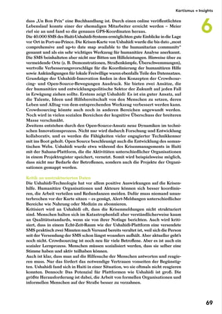 dass „Un Bon Prix“ eine Buchhandlung ist. Durch einen online veröffentlichten
Lebenslauf konnte einer der ehemaligen Mitarbeiter erreicht werden – Meier
rief sie an und fand so die genauen GPS-Koordinaten heraus.
Die 40.000 SMS des Haiti-Ushahidi-Systems ermöglichten gute Einblicke in die Lage
vor Ort in Port-au-Prince. Die Krisen-Karte von Ushahidi wurde die bis dato „most
comprehensive and up-to date map available to the humanitarian community“
genannt und als ein sehr wichtiges Werkzeug für humanitäre Analyse anerkannt.
Die SMS beinhalteten aber nicht nur Bitten um Hilfeleistungen. Hinweise über zu
vermeidende Orte (z. B. Demonstrationen, Straßenkämpfe, Überschwemmungen),
wertvolle Verbesserungsvorschläge für die Koordinierung der humanitären Hilfe
sowie Ankündigungen für lokale Freiwillige waren ebenfalls Teile des Datensatzes.
Grundzüge der Ushahidi-Innovation finden in den Konzepten der Crowdsour-
cing- und Open-Source-Bewegungen Ausdruck. Sie bieten zwei Ansätze, die
der humanitäre und entwicklungspolitische Sektor der Zukunft auf jeden Fall
in Erwägung ziehen sollte. Erstens zeigt Ushahidi: Es ist ein guter Ansatz, auf
die Talente, Ideen und Hilfsbereitschaft von den Menschen zu setzen, deren
Leben und Alltag von dem entsprechenden Werkzeug verbessert werden kann.
Crowdsourcing könnte auch noch in anderen Bereichen angewandt werden.
Noch wird in vielen sozialen Bereichen der kognitive Überschuss der breiteren
Masse verschmäht.
Zweitens entstehen durch den Open-Source-Ansatz neue Dynamiken im techni-
schen Innovationsprozess. Nicht nur wird dadurch Forschung und Entwicklung
kollaborativ, und es werden die Fähigkeiten vieler engagierter Technikkenner
mit ins Boot geholt. Open Source beschleunigt auch die Entwicklung des seman-
tischen Webs. Ushahidi wurde etwa während des Krisenmanagements in Haiti
mit der Sahana-Plattform, die die Aktivitäten unterschiedlicher Organisationen
in einem Projektregister speichert, vernetzt. Somit wird beispielsweise möglich,
dass nicht nur Bedarfe der Betroffenen, sondern auch die Projekte der Organi-
sationen gemappt werden.
Kritik an unstrukturierten Daten
Die Ushahidi-Technologie hat vor allem positive Auswirkungen auf die Krisen-
hilfe. Humanitäre Organisationen und Akteure können sich besser koordinie-
ren, die Arbeit verteilen und Redundanzen meiden. Dafür muss niemand unun-
terbrochen vor der Karte sitzen – es genügt, Alert-Meldungen unterschiedlicher
Bereiche wie Nahrung oder Medizin zu abonnieren.
Kritisiert wird an Ushahidi oft, dass die Krisenmeldungen nicht strukturiert
sind. Menschen halten sich im Katastrophenfall aber verständlicherweise kaum
an Qualitätsstandards, wenn sie von ihrer Notlage berichten. Auch wird kriti-
siert, dass in einem Echt-Zeit-Raum wie der Ushahidi-Plattform eine versendete
SMS praktisch zwei Minuten nach Versand bereits veraltet ist, weil sich die Person
seit der Versendung der SMS schon längst woanders aufhält. Aber aktueller geht’s
noch nicht. Crowdsourcing ist noch neu für viele Betroffene. Aber es ist auch ein
sozialer Lernprozess. Menschen müssen sozialisiert werden, dass sie selber eine
Stimme haben und aktiv teilhaben können.
Auch ist klar, dass man auf die Hilfesuche der Menschen antworten und reagie-
ren muss. Nur das fördert das notwendige Vertrauen vonseiten der Begünstig-
ten. Ushahidi fand sich in Haiti in einer Situation, wo sie oftmals nicht reagieren
konnten. Dennoch: Das Potenzial für Plattformen wie Ushahidi ist groß. Die
größte Herausforderung ist dabei, die Arbeit von formellen Organisationen und
informellen Menschen auf der Straße besser zu verzahnen.
Kartismus → Insights
6
69
 