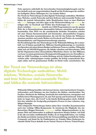Viele operieren außerhalb der herrschenden Gemeinnützigkeitsregeln und ha-
ben deshalb auch nur eingeschränkten Zugriff auf die Förderungen der etablier-
ten Geldgeber (Staat, Stiftungen etc.) im sozialen Sektor.
Der Trend zur Netzwerkorga ist ohne digitale Technologie undenkbar; Mobiltele-
fone, Websites, soziale Netzwerke und freie Software sind essenzielle Treiber und
bilden die zentrale Infrastruktur. Jeder Handybesitzer kann zu einer Plattform
wie Ushahidi beitragen, sich über Apps an der Weiterentwicklung von Wheelmap be-
teiligen oder via Facebook und Twitter den Forderungen von Moms Rising Nach-
druck verleihen. CrisisCommons besteht aus 2.000 Programmierern aus der ganzen
Welt, die in Krisensituationen ehrenamtlich Software entwickeln und kostenlos
bereitstellen. Eine NGO wie die amerikanische Surfrider Foundation arbeitet
mit einer kleinen Kernmannschaft und dezentralen, ehrenamtlichen Gruppen,
in denen Menschen zusammenkommen, die sich für den Schutz der Weltmeere
einsetzen möchten und soziale Medien wie Facebook und Twitter als wesentliche
Kommunikations- und Organisationswerkzeuge einsetzen.
Ein Paradebeispiel für eine Netzwerkorga ist die Wikimedia-Stiftung, die es inner-
halb von 10 Jahren geschafft hat, Millionen Enzyklopädieeinträge in verschiede-
nen Sprachen mit einem kleinen Budget und kleinem Team zu erstellen. Wikipedia
stützt sich auf 100.000 Engagierte, die Inhalte schreiben und überarbeiten. 2009
lud die Organisation diese ehrenamtlichen Mitarbeiter ebenso wie ihre Millionen
von Leser zu einem gemeinsamen Strategieentwicklungsprozess ein. Daraufhin er-
hielt sie 1.000 Vorschläge, in welche Richtung sich die Online-Enzyklopädie ent-
wickeln sollte. Arbeitsgruppen wurden gebildet, die Erfolg versprechende Kon-
zepte online und bei gemeinsamen Treffen im Detail weiter ausarbeiteten. Die
Wikimedia Stiftung bemühte sich bewusst darum, unterrepräsentierte Gruppen,
insbesondere auch Stimmen aus den Ländern des Südens, einzubeziehen. Sue
Gardner, Direktorin der Stiftung, beschreibt den nicht-linearen, emergenten und
kollaborativen Planungsprozess als zum Teil sperrig und frustrierend. Teilweise
hatte sie Angst, dass „die Crowd“ in die falsche Richtung gehen würde. Schließ-
lich aber mündete der hochgradig partizipative Prozess in einer robusten, trag-
fähigen Strategie.
Viele erfolgreiche Netzwerkorgas haben neben ihrer virtuellen Zusammenarbeit
auch eine wichtige Offline-Komponente. So investieren die Mitglieder des ein-
flussreichen Blogger-Netzwerks Global Voices, welches Bürgerjournalismus in der
ganzen Welt und insbesondere in politisch repressiven Staaten fördert, viel Geld
in die alle zwei Jahre stattfindenden Treffen, da sie festgestellt haben, wie wichtig
der direkte persönliche Austausch für die Vertrauensbildung innerhalb der Online
Community und damit für ihr Funktionieren ist. Gründer Ethan Zuckerman be-
schreibt Global Voices deshalb als ein Virtual / Person to Person / Virtual Project.
Der Trend zur Netzwerkorga ist ohne
digitale Technologie undenkbar; Mobil­
telefone, Websites, soziale Netzwerke
und freie Software sind essenzielle Treiber
und bilden die zentrale Infrastruktur.
← S. 66/← S. 27
S. 76 →
S. 75 →
S. 113 →
Netzwerkorgas → Trend
7
72
 