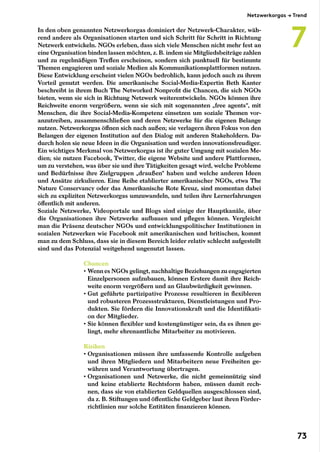In den oben genannten Netzwerkorgas dominiert der Netzwerk-Charakter, wäh-
rend andere als Organisationen starten und sich Schritt für Schritt in Richtung
Netzwerk entwickeln. NGOs erleben, dass sich viele Menschen nicht mehr fest an
eine Organisation binden lassen möchten, z. B. indem sie Mitgliedsbeiträge zahlen
und zu regelmäßigen Treffen erscheinen, sondern sich punktuell für bestimmte
Themen engagieren und soziale Medien als Kommunikationsplattformen nutzen.
Diese Entwicklung erscheint vielen NGOs bedrohlich, kann jedoch auch zu ihrem
Vorteil genutzt werden. Die amerikanische Social-Media-Expertin Beth Kanter
beschreibt in ihrem Buch The Networked Nonprofit die Chancen, die sich NGOs
bieten, wenn sie sich in Richtung Netzwerk weiterentwickeln. NGOs können ihre
Reichweite enorm vergrößern, wenn sie sich mit sogenannten „free agents“, mit
Menschen, die ihre Social-Media-Kompetenz einsetzen um soziale Themen vor-
anzutreiben, zusammenschließen und deren Netzwerke für die eigenen Belange
nutzen. Netzwerkorgas öffnen sich nach außen; sie verlagern ihren Fokus von den
Belangen der eigenen Institution auf den Dialog mit anderen Stakeholdern. Da-
durch holen sie neue Ideen in die Organisation und werden innovationsfreudiger.
Ein wichtiges Merkmal von Netzwerkorgas ist ihr guter Umgang mit sozialen Me-
dien; sie nutzen Facebook, Twitter, die eigene Website und andere Plattformen,
um zu verstehen, was über sie und ihre Tätigkeiten gesagt wird, welche Probleme
und Bedürfnisse ihre Zielgruppen „draußen“ haben und welche anderen Ideen
und Ansätze zirkulieren. Eine Reihe etablierter amerikanischer NGOs, etwa The
Nature Conservancy oder das Amerikanische Rote Kreuz, sind momentan dabei
sich zu expliziten Netzwerkorgas umzuwandeln, und teilen ihre Lernerfahrungen
öffentlich mit anderen.
Soziale Netzwerke, Videoportale und Blogs sind einige der Hauptkanäle, über
die Organisationen ihre Netzwerke aufbauen und pflegen können. Vergleicht
man die Präsenz deutscher NGOs und entwicklungspolitischer Institutionen in
sozialen Netzwerken wie Facebook mit amerikanischen und britischen, kommt
man zu dem Schluss, dass sie in diesem Bereich leider relativ schlecht aufgestellt
sind und das Potenzial weitgehend ungenutzt lassen.
Chancen
• Wenn es NGOs gelingt, nachhaltige Beziehungen zu engagierten
Einzelpersonen aufzubauen, können Erstere damit ihre Reich-
weite enorm vergrößern und an Glaubwürdigkeit gewinnen.
• Gut geführte partizipative Prozesse resultieren in flexibleren
und robusteren Prozessstrukturen, Dienstleistungen und Pro-
dukten. Sie fördern die Innovationskraft und die Identifikati-
on der Mitglieder.
• Sie können flexibler und kostengünstiger sein, da es ihnen ge-
lingt, mehr ehrenamtliche Mitarbeiter zu motivieren.
Risiken
• Organisationen müssen ihre umfassende Kontrolle aufgeben
und ihren Mitgliedern und Mitarbeitern neue Freiheiten ge-
währen und Verantwortung übertragen.
• Organisationen und Netzwerke, die nicht gemeinnützig sind
und keine etablierte Rechtsform haben, müssen damit rech-
nen, dass sie von etablierten Geldquellen ausgeschlossen sind,
da z. B. Stiftungen und öffentliche Geldgeber laut ihren Förder-
richtlinien nur solche Entitäten finanzieren können.
Netzwerkorgas → Trend
7
73
 