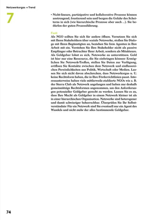 • Nicht-lineare, partizipative und kollaborative Prozesse können
anstrengend, frustierend sein und bergen die Gefahr des Schei-
terns in sich (wie hierarchische Prozesse aber auch …). Sie be-
dürfen der guten Prozessführung.
Fazit
Als NGO sollten Sie sich für andere öffnen. Vernetzen Sie sich
mit Ihren Stakeholdern über soziale Netzwerke, stoßen Sie Dialo-
ge mit Ihren Begünstigten an, beziehen Sie freie Agenten in Ihre
Arbeit mit ein. Verstehen Sie Ihre Stakeholder nicht als passive
Empfänger oder Betrachter Ihrer Arbeit, sondern als Mitakteure.
Als Geldgeber lohnt es sich, Netzwerke zu unterstützen. Geld
ist hier nur eine Ressource, die Sie einbringen können: Ermög-
lichen Sie Netzwerk-Treffen, stellen Sie Daten zur Verfügung,
eröffnen Sie Kontakte zwischen dem Netzwerk und einflussrei-
chen Persönlichkeiten aus Politik, Wirtschaft oder Medien. Las-
sen Sie sich nicht davon abschrecken, dass Netzwerkorgas u. U.
keine Rechtsform haben, die in Ihre Förderrichtlinien passt. Inte-
ressanterweise haben viele mittlerweile etablierte NGOs wie z. B.
der Sierra Club als Netzwerk angefangen und haben nur deshalb
gemeinnützige Rechtsformen angenommen, um den Anforderun-
gen potenzieller Geldgeber gerecht zu werden. Lassen Sie es zu,
dass Ihre Macht als Geldgeber in einem Netzwerk kleiner ist als
in einer hierarchischen Organisation. Netzwerke sind heterogener
und damit schwieriger beherrschbar. Überprüfen Sie Ihr Selbst-
verständnis: Für ein Netzwerk sind Sie eventuell nur ein Agent des
Wandels und nicht mehr der alles bestimmende Geldgeber.
Netzwerkorgas → Trend
7
74
 