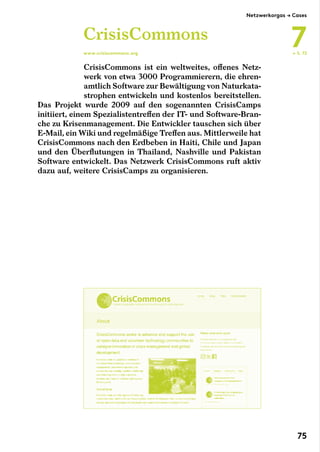 CrisisCommons ist ein weltweites, offenes Netz-
werk von etwa 3000 Programmierern, die ehren-
amtlich Software zur Bewältigung von Naturkata-
strophen entwickeln und kostenlos bereitstellen.
Das Projekt wurde 2009 auf den sogenannten CrisisCamps
initiiert, einem Spezialistentreffen der IT- und Software-Bran-
che zu Krisenmanagement. Die Entwickler tauschen sich über
E-Mail, ein Wiki und regelmäßige Treffen aus. Mittlerweile hat
CrisisCommons nach den Erdbeben in Haiti, Chile und Japan
und den Überflutungen in Thailand, Nashville und Pakistan
Software entwickelt. Das Netzwerk CrisisCommons ruft aktiv
dazu auf, weitere CrisisCamps zu organisieren.
CrisisCommons
www.crisiscommons.org ← S. 72
Netzwerkorgas → Cases
7
75
 