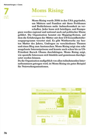 Moms Rising wurde 2006 in den USA gegründet,
um Müttern und Familien mit ihren Problemen
und Bedürfnissen mehr Aufmerksamkeit zu ver-
schaffen. Jeder kann sich beteiligen, und Kampa-
gnen werden regional und national auch auf politischer Ebene
geführt. Die Organisation benutzt ein Mapping-System, auf
dem die Erfahrungen der Mütter mit dem US-Gesundheitsfür-
sorgeprogramm verortet sind. Es gibt Wettbewerbe zur bes-
ten Mutter des Jahres, Umfragen zu verschiedenen Themen
und einen Blog zum Austauschen. Moms Rising zeigt eine sehr
ausgebaute Internetpräsenz und konnte auch schon bis zu US-
Präsident Barack Obama durchdringen. Moms Rising zeigt,
wie spezielle Interessen sich bündeln und gemeinsam durchge-
setzt werden können.
Da die Organisation maßgeblich von allen teilnehmenden Inter-
netbenutzern getragen wird, ist Moms Rising ein gutes Beispiel
für Netzwerkorganisationen.
Moms Rising
www.momsrising.org← S. 72
S. 112 →
Netzwerkorgas → Cases
7
76
 