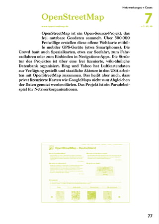 OpenStreetMap ist ein Open-Source-Projekt, das
frei nutzbare Geodaten sammelt. Über 500.000
Freiwillige erstellen diese offene Weltkarte mithil-
fe mobiler GPS-Geräte (etwa Smartphones). Die
Crowd baut auch Spezialkarten, etwa zur Seefahrt, zum Fahr-
radfahren oder zum Einbinden in Navigations-Apps. Die Struk-
tur des Projektes ist über eine frei lizenierte, wiki-ähnliche
Datenbank organisiert. Bing und Yahoo hat Luftkartendaten
zur Verfügung gestellt und staatliche Akteure in den USA arbei-
ten mit OpenStreetMap zusammen. Das heißt aber auch, dass
privat lizenzierte Karten wie GoogleMaps nicht zum Abgleichen
der Daten genutzt werden dürfen. Das Projekt ist ein Paradebei-
spiel für Netzwerkorganisationen.
OpenStreetMap
www.openstreetmap.de ← S. 60, 68
Netzwerkorgas → Cases
7
77
 