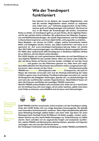 Wie der Trendreport
funktioniert
Das Internet ist ein Medium der tausend Möglichkeiten. Und
weil die meisten Möglichkeiten relativ einfach zu realisieren
sind, indem man „nur“ Software programmiert, ist der Enthu-
siasmus groß und Neugründungen sind zahlreich. Die Kunst ist
nun, in der Masse der Anwendungen die echten, innovativen
Perlen zu finden. Im Trendreport geht es um jene Perlen, die ihr digitales Poten-
zial für den sozialen Sektor entfalten: Wir präsentieren hier Websites, Program-
me und Mobilfunkanwendungen, die soziale Organisationen und ihre Geldgeber
in Deutschland inspirieren und ihnen dabei helfen, wirkungsvoller zu arbeiten.
Diese Beispiele – wir nennen sie CASES – zeigen, welche Innovationen andere
NGOs und Geldgeber bereits nutzen, was dabei funktioniert und wieso es so
spannend ist. Auf www.trendreport.betterplace-lab.org haben wir bereits
über 250 CASES zusammengetragen: von öffentlichen Bewertungsplattformen
für NGOs über medizinische SMS-Ferndiagnose in ländlichen Gebieten Afrikas
bis zu Müttern, die ihre Macht online bündeln.
Die CASES klopfen wir nach gemeinsamen Merkmalen ab und identifizieren so
neue digitale TRENDS für den sozialen Sektor. Wenn wir immer mehr CASES fin-
den, bei denen Daten auf Karten verortet werden, schließen wir auf den Trend
6/Kartismus und gucken uns das Phänomen genauer an. Oder wenn sich zeigt,
dass NGOs plötzlich ihre Geschichten des Scheiterns teilen und gemeinsam dar-
aus lernen–dann nennen wir den Trend 12/Produktiv Scheitern. Hinzukommen große
TRENDS wie 2/Mitmachen (Partizipation) oder 1/Glasklar (Transparenz), die auch im
Wesen des Internets verwurzelt sind und als Hintergrundstrahlung bei vielen
CASES zu spüren sind. Innerhalb der Trendbeschreibungen versuchen wir, sowohl
die Perspektive der Geldgeber (Stiftungen, Spender etc.) zu berücksichtigen als
auch jene der ausführenden sozialen Organisationen. Abschließend fassen wir
dann die Chancen und Risiken der jeweiligen TRENDS zusammen.
Weil die TRENDS unterschiedlich weit entwickelt sind, teilen wir sie in drei Stufen
ein: Am Anfang muss sich noch zeigen, ob sie weiter wachsen, später sind schon
erste Triebe zu erkennen und schließlich sind sie kaum noch kleinzukriegen.
Zwölf TRENDS sind hier versammelt, online erweitern wir den Trendreport stetig.
Unter den CASES finden sich nun einige besonders herausragende, die deshalb
auch besondere Aufmerksamkeit verdienen. Wenn Pepsi beispielsweise plötzlich
seine Marketing-Strategie radikal ändert und nicht mehr top-down für einen
Werbespot beim Football-Finale 20 Millionen US-Dollar ausgibt, sondern statt-
dessen bottom-up eine Social-Media-Kampagne zur Unterstützung von NGOs
startet. Dann schreiben wir ein sogenanntes Insight und analysieren ausführ-
lich, welche TRENDS und Mechanismen dahinterstecken, sprechen mit Experten
und zeigen, was man aus dem Fall lernen kann.
Der Trendreport funktioniert also als Dreiklang aus CASES, TRENDS und INSIGHTS.
S. 21 →/S. 13 →
S. 59 →
S. 117 →
2. 3.1.
Dieser Trend steht
am Anfang seiner
Entwicklung
2.
Dieser Trend
wächst heran
3.
Dieser Trend ist
etabliert
1.1. 2. 3.
Kurzbeschreibung
6
 