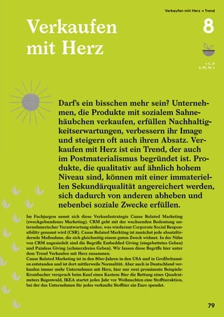 Verkaufen
mit Herz
Im Fachjargon nennt sich diese Verkaufsstrategie Cause Related Marketing
(zweckgebundenes Marketing). CRM geht mit der wachsenden Bedeutung un-
ternehmerischer Verantwortung einher, was wiederum Corporate Social Respon-
sibility genannt wird (CSR). Cause Related Markting ist zunächst jede absatzför-
dernde Maßnahme, die sich gleichzeitig einem guten Zweck widmet. In der Nähe
von CRM angesiedelt sind die Begriffe Embedded Giving (eingebettetes Geben)
und Painless Giving (schmerzfreies Geben). Wir fassen diese Begriffe hier unter
dem Trend Verkaufen mit Herz zusammen.
Cause Related Marketing ist in den 80er-Jahren in den USA und in Großbritanni-
en entstanden und ist dort mittlerweile Normalität. Aber auch in Deutschland ver-
kaufen immer mehr Unternehmen mit Herz, hier nur zwei prominente Beispiele:
Krombacher versprach beim Kauf eines Kastens Bier die Rettung eines Quadrat-
meters Regenwald, IKEA startet jedes Jahr vor Weihnachten eine Stofftieraktion,
bei der das Unternehmen für jedes verkaufte Stofftier ein Euro spendet.
← S. 21
S. 90, 96 →
Darf’s ein bisschen mehr sein? Unterneh-
men, die Produkte mit sozialem Sahne-
häubchen verkaufen, erfüllen Nachhaltig-
keitserwartungen, verbessern ihr Image
und steigern oft auch ihren Absatz. Ver-
kaufen mit Herz ist ein Trend, der auch
im Postmaterialismus begründet ist. Pro-
dukte, die qualitativ auf ähnlich hohem
Niveau sind, können mit einer immateriel-
len Sekundärqualität angereichert werden,
sich dadurch von anderen abheben und
nebenbei soziale Zwecke erfüllen.
Darf’s ein bisschen mehr sein? Unterneh-
men, die Produkte mit sozialem Sahne-
häubchen verkaufen, erfüllen Nachhaltig-
keitserwartungen, verbessern ihr Image
Im Fachjargon nennt sich diese Verkaufsstrategie Cause Related Marketing
(zweckgebundenes Marketing). CRM geht mit der wachsenden Bedeutung un-
ternehmerischer Verantwortung einher, was wiederum Corporate Social Respon-
sibility genannt wird (CSR). Cause Related Markting ist zunächst jede absatzför-
dernde Maßnahme, die sich gleichzeitig einem guten Zweck widmet. In der Nähe
von CRM angesiedelt sind die Begriffe Embedded Giving (eingebettetes Geben)
und Painless Giving (schmerzfreies Geben). Wir fassen diese Begriffe hier unter
dem Trend Verkaufen mit Herz zusammen.
Cause Related Marketing ist in den 80er-Jahren in den USA und in Großbritanni-
en entstanden und ist dort mittlerweile Normalität. Aber auch in Deutschland ver-
kaufen immer mehr Unternehmen mit Herz, hier nur zwei prominente Beispiele:
Krombacher versprach beim Kauf eines Kastens Bier die Rettung eines Quadrat-
meters Regenwald, IKEA startet jedes Jahr vor Weihnachten eine Stofftieraktion,
bei der das Unternehmen für jedes verkaufte Stofftier ein Euro spendet.
Verkaufen mit Herz → Trend
8
79
 