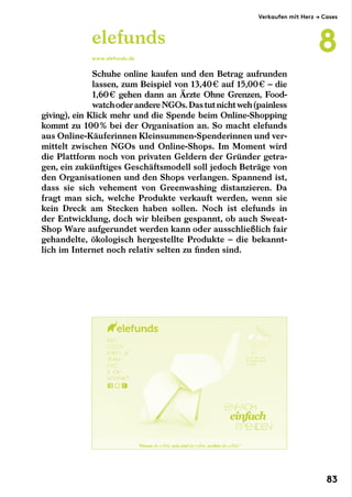 Schuhe online kaufen und den Betrag aufrunden
lassen, zum Beispiel von 13,40 € auf 15,00 € – die
­1,60 € gehen dann an Ärzte Ohne Grenzen, Food-
watchoderandereNGOs.Dastutnichtweh(painless
giving), ein Klick mehr und die Spende beim Online-Shopping
kommt zu 100 % bei der Organisation an. So macht elefunds
aus Online-Käuferinnen Kleinsummen-Spenderinnen und ver-
mittelt zwischen NGOs und Online-Shops. Im Moment wird
die Plattform noch von privaten Geldern der Gründer getra-
gen, ein zukünftiges Geschäftsmodell soll jedoch Beträge von
den Organisationen und den Shops verlangen. Spannend ist,
dass sie sich vehement von Greenwashing distanzieren. Da
fragt man sich, welche Produkte verkauft werden, wenn sie
kein Dreck am Stecken haben sollen. Noch ist elefunds in
der Entwicklung, doch wir bleiben gespannt, ob auch Sweat-
Shop Ware aufgerundet werden kann oder ausschließlich fair
gehandelte, ökologisch hergestellte Produkte – die bekannt-
lich im Internet noch relativ selten zu finden sind.
elefunds
www.elefunds.de
Verkaufen mit Herz → Cases
8
83
 