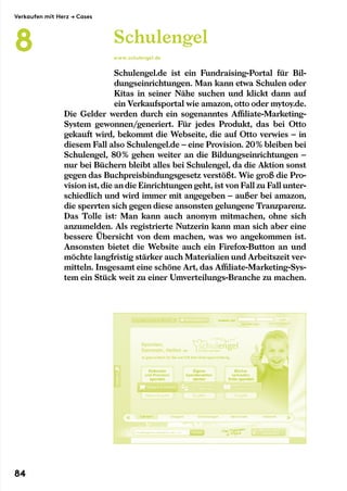 Schulengel.de ist ein Fundraising-Portal für Bil-
dungseinrichtungen. Man kann etwa Schulen oder
Kitas in seiner Nähe suchen und klickt dann auf
ein Verkaufsportal wie amazon, otto oder mytoy.de.
Die Gelder werden durch ein sogenanntes Affiliate-Marketing-
System gewonnen/generiert. Für jedes Produkt, das bei Otto
gekauft wird, bekommt die Webseite, die auf Otto verwies – in
diesem Fall also Schulengel.de – eine Provision. 20 % bleiben bei
Schulengel, 80 % gehen weiter an die Bildungseinrichtungen –
nur bei Büchern bleibt alles bei Schulengel, da die Aktion sonst
gegen das Buchpreisbindungsgesetz verstößt. Wie groß die Pro-
vision ist,die andie Einrichtungen geht, ist von Fall zu Fall unter-
schiedlich und wird immer mit angegeben – außer bei amazon,
die sperrten sich gegen diese ansonsten gelungene Tranzparenz.
Das Tolle ist: Man kann auch anonym mitmachen, ohne sich
anzumelden. Als registrierte Nutzerin kann man sich aber eine
bessere Übersicht von dem machen, was wo angekommen ist.
Ansonsten bietet die Website auch ein Firefox-Button an und
möchte langfristig stärker auch Materialien und Arbeitszeit ver-
mitteln. Insgesamt eine schöne Art, das Affiliate-Marketing-Sys-
tem ein Stück weit zu einer Umverteilungs-Branche zu machen.
Schulengel
www.schulengel.de
Verkaufen mit Herz → Cases
8
84
 