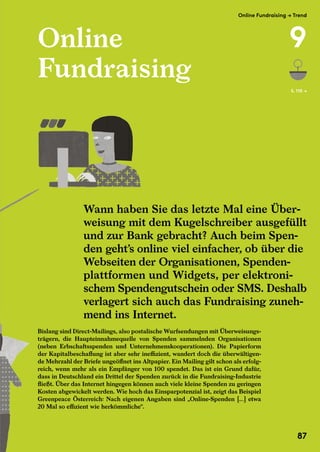 Online
Fundraising
Bislang sind Direct-Mailings, also postalische Wurfsendungen mit Überweisungs-
trägern, die Haupteinnahmequelle von Spenden sammelnden Organisationen
(neben Erbschaftsspenden und Unternehmenskooperationen). Die Papierform
der Kapitalbeschaffung ist aber sehr ineffizient, wandert doch die überwältigen-
de Mehrzahl der Briefe ungeöffnet ins Altpapier. Ein Mailing gilt schon als erfolg-
reich, wenn mehr als ein Empfänger von 100 spendet. Das ist ein Grund dafür,
dass in Deutschland ein Drittel der Spenden zurück in die Fundraising-Industrie
fließt. Über das Internet hingegen können auch viele kleine Spenden zu geringen
Kosten abgewickelt werden. Wie hoch das Einsparpotenzial ist, zeigt das Beispiel
Greenpeace Österreich: Nach eigenen Angaben sind „Online-Spenden […] etwa
20 Mal so effizient wie herkömmliche“.
S. 110 →
Wann haben Sie das letzte Mal eine Über-
weisung mit dem Kugelschreiber ausgefüllt
und zur Bank gebracht? Auch beim Spen-
den geht’s online viel einfacher, ob über die
Webseiten der Organisationen, Spenden-
plattformen und Widgets, per elektroni-
schem Spendengutschein oder SMS. Deshalb
verlagert sich auch das Fundraising zuneh-
mend ins Internet.
Wann haben Sie das letzte Mal eine Über-
Greenpeace Österreich: Nach eigenen Angaben sind „Online-Spenden […] etwa
20 Mal so effizient wie herkömmliche“.
Fundraising
Bislang sind Direct-Mailings, also postalische Wurfsendungen mit Überweisungs-
trägern, die Haupteinnahmequelle von Spenden sammelnden Organisationen
(neben Erbschaftsspenden und Unternehmenskooperationen). Die Papierform
der Kapitalbeschaffung ist aber sehr ineffizient, wandert doch die überwältigen-
de Mehrzahl der Briefe ungeöffnet ins Altpapier. Ein Mailing gilt schon als erfolg-
reich, wenn mehr als ein Empfänger von 100 spendet. Das ist ein Grund
dass in Deutschland ein Drittel der Spenden zurück in die Fundraising-Industrie
fließt. Über das Internet hingegen können auch viele kleine Spenden zu geringen
Kosten abgewickelt werden. Wie hoch das Einsparpotenzial ist, zeigt das Beispiel
Greenpeace Österreich: Nach eigenen Angaben sind „Online-Spenden […] etwa
Wann haben Sie das letzte Mal eine Über-
weisung mit dem Kugelschreiber ausgefüllt
und zur Bank gebracht? Auch beim Spen-
den geht’s online viel einfacher, ob über die
Webseiten der Organisationen, Spenden-
plattformen und Widgets, per elektroni-
schem Spendengutschein oder SMS. Deshalb
verlagert sich auch das Fundraising zuneh-
mend ins Internet.
Wann haben Sie das letzte Mal eine Über-
Bislang sind Direct-Mailings, also postalische Wurfsendungen mit Überweisungs-
trägern, die Haupteinnahmequelle von Spenden sammelnden Organisationen
(neben Erbschaftsspenden und Unternehmenskooperationen). Die Papierform
der Kapitalbeschaffung ist aber sehr ineffizient, wandert doch die überwältigen-
de Mehrzahl der Briefe ungeöffnet ins Altpapier. Ein Mailing gilt schon als erfolg-
reich, wenn mehr als ein Empfänger von 100 spendet. Das ist ein Grund
dass in Deutschland ein Drittel der Spenden zurück in die Fundraising-Industrie
fließt. Über das Internet hingegen können auch viele kleine Spenden zu geringen
Kosten abgewickelt werden. Wie hoch das Einsparpotenzial ist, zeigt das Beispiel
Greenpeace Österreich: Nach eigenen Angaben sind „Online-Spenden […] etwa
Online Fundraising → Trend
9
87
 