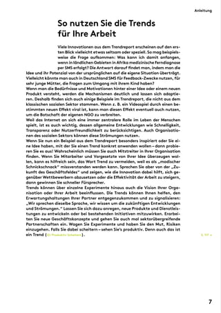 So nutzen Sie die Trends
für Ihre Arbeit
	
Viele Innovationen aus dem Trendreport erscheinen auf den ers-
ten Blick vielleicht etwas seltsam oder speziell.So mag beispiels-
weise die Frage aufkommen: Was kann ich damit anfangen,
wenn in ländlichen Gebieten in Afrika medizinische Ferndiagnose
per SMS erfolgt? Die Antwort darauf findet man, indem man die
Idee und ihr Potenzial von der ursprünglichen auf die eigene Situation überträgt.
Vielleicht könnte man auch in Deutschland SMS für Feedback-Zwecke nutzen,für
sehr junge Mütter, die Fragen zum Umgang mit ihrem Kind haben?
Wenn man die Bedürfnisse und Motivationen hinter einer Idee oder einem neuen
Produkt versteht, werden die Mechanismen deutlich und lassen sich adaptie-
ren. Deshalb finden sich auch einige Beispiele im Trendreport, die nicht aus dem
klassischen sozialen Sektor stammen. Wenn z. B. ein Videospiel durch einen be-
stimmten neuen Effekt viral ist, kann man diesen Effekt eventuell auch nutzen,
um die Botschaft der eigenen NGO zu verbreiten.
Weil das Internet an sich eine immer zentralere Rolle im Leben der Menschen
spielt, ist es auch wichtig, dessen allgemeine Entwicklungen wie Schnelligkeit,
Transparenz oder Nutzerfreundlichkeit zu berücksichtigen. Auch Organisatio-
nen des sozialen Sektors können diese Strömungen nutzen.
Wenn Sie nun ein Beispiel aus dem Trendreport besonders inspiriert oder Sie ei-
ne Idee haben, mit der Sie einen Trend konkret anwenden wollen – dann probie-
ren Sie es aus! Wahrscheinlich müssen Sie auch Mitstreiter in Ihrer Organisation
finden. Wenn Sie Mitarbeiter und Vorgesetzte von Ihrer Idee überzeugen wol-
len, kann es hilfreich sein, das Wort Trend zu vermeiden, weil es als „modischer
Schnickschnack“ missverstanden werden kann. Sprechen Sie aber von der „Zu-
kunft des Geschäftsfeldes“ und zeigen, wie die Innovation dabei hilft, sich ge-
genüber Wettbewerbern abzusetzen oder die Effektivität der Arbeit zu steigern,
dann gewinnen Sie schneller Fürsprecher.
Trends können über einzelne Experimente hinaus auch die Vision Ihrer Orga-
nisation oder Ihrer Arbeit beeinflussen. Die Trends können Ihnen helfen, den
Erwartungshaltungen Ihrer Partner entgegenzukommen und zu signalisieren:
„Wir sprechen dieselbe Sprache, wir wissen um die zukünftigen Entwicklungen
und Strömungen.“ Lassen Sie sich dazu anregen, neue Produkte und Dienstleis-
tungen zu entwickeln oder bei bestehenden Initiativen mitzuwirken. Erarbei-
ten Sie neue Geschäftskonzepte und gehen Sie auch mal sektorübergreifende
Partnerschaften ein. Wagen Sie Experimente und haben Sie den Mut, Risiken
einzugehen. Falls Sie dabei scheitern – sehen Sie’s produktiv. Denn auch das ist
ein Trend (12/Produktiv Scheitern). S. 117 →
Anleitung
7
 