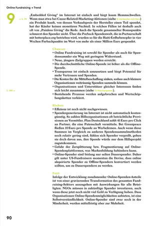 „Embedded Giving“ im Internet ist einfach und birgt kaum Hemmschwellen.
Wenn man etwa bei Cause-Related-Marketing-Aktionen (siehe 8/Verkaufen mit Herz)
ein Produkt kauft, von dessen Verkaufspreis der Hersteller einen Teil spendet,
hat der Käufer keinen monetären Nachteil. In solchen Fällen ist deshalb auch
oft von „Painless Giving“ die Rede. Auch die Spende gesammelter Bonuspunkte
schmerzt den Spender nicht. Über die Payback Spendenwelt, die in Partnerschaft
mit betterplace.org betrieben wird, wurden so für die Haiti-Erdbebenopfer in vier
Wochen Paybackpunkte im Wert von mehr als einer Million Euro gespendet.
Chancen:
• Online Fundraising ist sowohl für Spender als auch für Spen-
densammler ein Weg mit geringem Widerstand.
• Neue, jüngere Zielgruppen werden erreicht.
• Die durchschnittliche Online-Spende ist höher als die Offline-
Spende.
• Transparenz ist einfach umzusetzen und birgt Potenzial für
mehr Vertrauen und Spenden.
• Die Kosten für die Mittelbeschaffung sinken, sodass auch kleinere
Organisationen weiträumig Spenden sammeln können.
• Organisationen und Unterstützer gleicher Interessen finden
sich leicht zusammen (siehe 11/Nischenpower).
• Bestehende Prozesse werden aufgebrochen und Wertschöp-
fungsketten verkürzt.
Risiken:
• Effizienz ist noch nicht nachgewiesen.
• Spendergenerierung im Internet ist nicht automatisch kosten-
günstig. So zahlen Hilfsorganisationen oft beträchtliche Provi-
sionen an Vermittler. Plan Deutschland zahlt 41 Euro pro Click
an Partner, die eine Patenschaft vermitteln. Bei Greenpeace
fließen 10 Euro pro Spende an Werbefirmen. Auch wenn diese
Summen im Vergleich zu anderen Spendensammelmethoden
noch relativ gering sind, fühlen sich Spender verprellt, gehen
sie doch davon aus, ihre Spende würde nur dem Hilfsprojekt
zugutekommen.
• Gefahr der Zersplitterung bzw. Fragmentierung auf Online-
Spendenplattformen, was Markenbildung behindern kann.
• Online-Spender sind bislang nur selten Dauerspender. Daher
gilt unter US-Fundraisern momentan die Devise, dass online
akquirierte Spender zu Offline-Spendern konvertiert werden
sollten, um zu Dauerspendern zu werden.
Fazit
Infolge der Entwicklung zunehmender Online-Spenden-Anteile
ist von einer gravierenden Transformation des gesamten Fund-
raising-Sektors auszugehen mit Auswirkungen für alle Betei-
ligten. NGOs müssen in zukünftige Spender investieren, auch
wenn diese jetzt noch nicht viel Geld zu Verfügung haben. Dass
Organisationen Online-Spendenmöglichkeiten anbieten, ist eine
Selbstverständlichkeit. Online-Spender sind zwar noch in der
Minderheit, werden mittelfristig aber zur Mehrheit.
← S. 79
S. 109 →
Online Fundraising → Trend
9
90
 