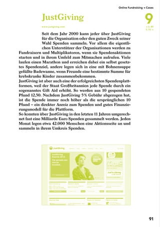 Seit dem Jahr 2000 kann jeder über JustGiving
für die Organisation oder den guten Zweck seiner
Wahl Spenden sammeln. Vor allem die eigentli-
chen Unterstützer der Organisationen werden zu
Fundraisern und Multiplikatoren, wenn sie Spendenaktionen
starten und in ihrem Umfeld zum Mitmachen aufrufen. Viele
laufen einen Marathon und erreichen dabei ein selbst gesetz-
tes Spendenziel, andere legen sich in eine mit Bohnensuppe
gefüllte Badewanne, wenn Freunde eine bestimmte Summe für
krebskranke Kinder zusammenbekommen.
JustGiving ist aber auch eine der erfolgreichsten Spendenplatt-
formen, weil der Staat Großbritannien jede Spende durch ein
sogenanntes Gift Aid erhöht. So werden aus 10 gespendeten
Pfund 12,50. Nachdem JustGiving 5 % Gebühr abgezogen hat,
ist die Spende immer noch höher als die ursprünglichen 10
Pfund – ein direkter Anreiz zum Spenden und gutes Finanzie-
rungsmodell für die Plattform.
So konnten über JustGiving in den letzten 11 Jahren umgerech-
net fast eine Milliarde Euro Spenden gesammelt werden. Jeden
Monat legen etwa 42.000 Menschen eine Aktionsseite an und
sammeln in ihrem Umkreis Spenden.
JustGiving
www.justgiving.com ← S. 89
S. 111 →
Online Fundraising → Cases
9
91
 