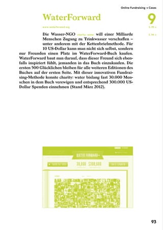 Die Wasser-NGO charity: water will einer Milliarde
Menschen Zugang zu Trinkwasser verschaffen –
unter anderem mit der Kettenbriefmethode. Für
10 US-Dollar kann man nicht sich selbst, sondern
nur Freunden einen Platz im WaterForward-Buch kaufen.
WaterForward baut nun darauf, dass dieser Freund sich eben-
falls inspiriert fühlt, jemanden in das Buch einzukaufen. Die
ersten 500 Glücklichen bleiben für alle weiteren Editionen des
Buches auf der ersten Seite. Mit dieser innovativen Fundrai-
sing-Methode konnte charity: water bislang fast 30.000 Men-
schen in dem Buch verewigen und entsprechend 300.000 US-
Dollar Spenden einnehmen (Stand März 2012).
WaterForward
www.waterforward.org
S. 94 →
S. 95 →
Online Fundraising → Cases
9
93
 