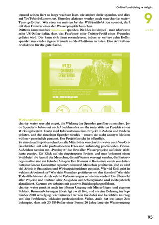 jemand seinen Bart so lange wachsen lässt, wie andere dafür spenden, und dies
auf YouTube dokumentiert. Einzelne Aktionen werden auch vom charity: water-
Team gefördert. Wer etwa am meisten bei der Will-Smith-Aktion spendet, darf
mit dem Filmstar eines der Wasserprojekte besuchen.
Drittens kann man bei WaterForward spenden. Die Idee ist simpel – man überweist
zehn US-Dollar dafür, dass das Facebook- oder Twitter-Profil eines Freundes
gelistet wird. Der kann sich dann revanchieren, indem er weitere zehn Dollar
spendet, um wieder eigene Freunde auf der Plattform zu listen. Eine Art Ketten-
briefaktion für die gute Sache.
Wirkungsfeeling
charity: water versteht es gut, die Wirkung der Spenden greifbar zu machen. Je-
de Spenderin bekommt nach Abschluss des von ihr unterstützten Projekts einen
Wirkungsbericht. Darin sind Informationen zum Projekt in Zahlen und Bildern
gelistet, und die einzelnen Spender werden – soweit sie nicht anonym bleiben
wollen – persönlich genannt. Der Projektbericht ist öffentlich.
Zu einzelnen Projekten schreiben die Mitarbeiter von chartity: water auch Vor-Ort-
Geschichten mit sehr professionellen Fotos und aufwändig produzierten Videos.
Außerdem werden mit „Proving it“ die Orte aller Wasserprojekte auf einer Welt-
karte gezeigt. Ein Klick auf ein eingetragenes Projekt und man bekommt einen
Steckbrief: die Anzahl der Menschen, die mit Wasser versorgt wurden, die Partner-
organisation und ein Foto der Anlagen: Der Brunnen in Boniankro wurde vom Inter-
national Rescue Committee repariert, wovon 45 Menschen profitieren. Und es wird
viel Arbeit in Statistiken und Wirkungsübersichten gesteckt. Wie viel Geld geht in
welchen Arbeitssektor? Wie viele Menschen profitieren von den Spenden? Wie viele
Todesfälle können durch welche Verbesserungen vermieden werden? Die Übersicht
aller Projekte und Partner, aller Ausgaben und Schwerpunkte wird vierteljährlich
aktualisiert. Kurzum: c:w arbeitet mit positiven Rückkopplungseffekten.
charity: water punktet auch im offenen Umgang mit Misserfolgen und eigenen
Fehlern. Brunnenbohrungen überträgt c:w oft live, und als eine Bohrung im Sep-
tember 2010 schiefging, war Gründer Harrison live dabei und berichtete im Blog
von den Problemen, inklusive professionellem Video. Auch hat c:w lange Zeit
behauptet, dass mit 20 US-Dollar einer Person 20 Jahre lang ein Wasserzugang
← S. 93
Online Fundraising → Insight
9
95
 