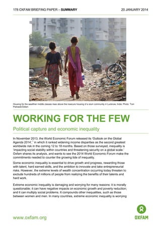 178 OXFAM BRIEFING PAPER – SUMMARY

20 JANUARY 2014

Housing for the wealthier middle classes rises above the insecure housing of a slum community in Lucknow, India. Photo: Tom
Pietrasik/Oxfam

WORKING FOR THE FEW
Political capture and economic inequality
In November 2013, the World Economic Forum released its ‘Outlook on the Global
Agenda 2014’,1 in which it ranked widening income disparities as the second greatest
worldwide risk in the coming 12 to 18 months. Based on those surveyed, inequality is
‘impacting social stability within countries and threatening security on a global scale.’
Oxfam shares its analysis, and wants to see the 2014 World Economic Forum make the
commitments needed to counter the growing tide of inequality.
Some economic inequality is essential to drive growth and progress, rewarding those
with talent, hard earned skills, and the ambition to innovate and take entrepreneurial
risks. However, the extreme levels of wealth concentration occurring today threaten to
exclude hundreds of millions of people from realizing the benefits of their talents and
hard work.
Extreme economic inequality is damaging and worrying for many reasons: it is morally
questionable; it can have negative impacts on economic growth and poverty reduction;
and it can multiply social problems. It compounds other inequalities, such as those
between women and men. In many countries, extreme economic inequality is worrying

www.oxfam.org

 