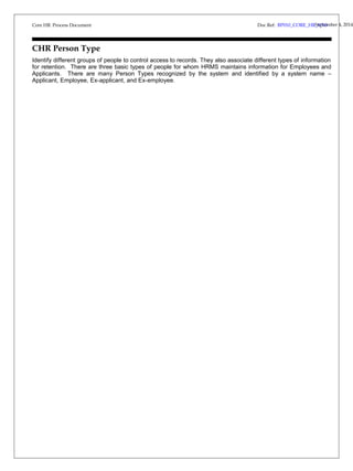Core HR Process Document 
Doc Ref: BP010_CORE_HRS_Vep3t.e0mber 4, 2014 
CHR Person Type 
Identify different groups of people to control access to records. They also associate different types of information 
for retention. There are three basic types of people for whom HRMS maintains information for Employees and 
Applicants. There are many Person Types recognized by the system and identified by a system name – 
Applicant, Employee, Ex-applicant, and Ex-employee. 
 