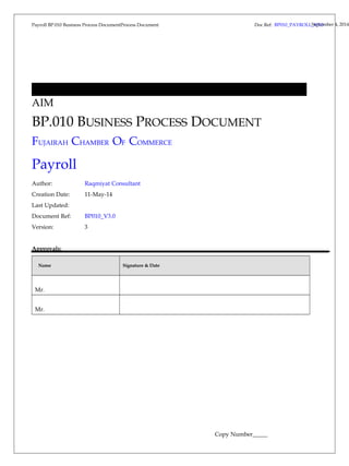 Payroll BP.010 Business Process DocumentProcess Document 
Doc Ref: BP010_PAYROLL_SVep3t.e0mber 4, 2014 
AIM 
BP.010 BUSINESS PROCESS DOCUMENT 
FUJAIRAH CHAMBER OF COMMERCE 
Payroll 
Author: Raqmiyat Consultant 
Creation Date: 11-May-14 
Last Updated: 
Document Ref: BP010_V3.0 
Version: 3 
Approvals: 
Name Signature & Date 
Mr. 
Mr. 
Copy Number_____ 
 