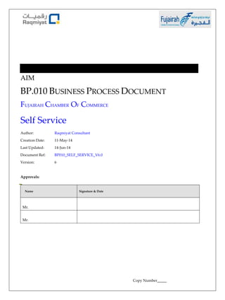 AIM 
BP.010 BUSINESS PROCESS DOCUMENT 
FUJAIRAH CHAMBER OF COMMERCE 
Self Service 
Author: Raqmiyat Consultant 
Creation Date: 11-May-14 
Last Updated: 14-Jun-14 
Document Ref: BP010_SELF_SERVICE_V6.0 
Version: 6 
Approvals: 
Name Signature & Date 
Mr. 
Mr. 
Copy Number_____ 
 