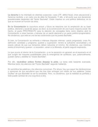 Presidenciales 2013



La derecha lo ha intentado en distintas ocasiones –caso 27F, déficit fiscal, crisis educacional y
herencia recibida- y en cada una de ellas ha fracasado. Y ello, a tal punto que sus decisiones
presidenciales dependen del “factor Bachelet”. Están insertos en una política defensiva; en la
que se mueven en función de otros.

En la Concertación la coyuntura actual y futura se relaciona con la ampliación de su base
política, electoral y social de apoyo; es decir, la re-construcción de una nueva mayoría social. De
hecho, el pacto PPD-PRSD-PC para la elección de concejales tiene como objetivo abrir la
Concertación a otras fuerzas y transitar de un pacto electoral a un pacto político-programático.
No olvidemos, que esta es una de las condiciones que ha puesto Bachelet.

Si bien, la Concertación se enfrenta a intensas disputas internas –pacto progresista, crisis Ps,
definición candidato y programa, quiebre y superación- tendrá la suficiente racionalidad y el
exacto cálculo de que sus tensiones deben reducirse al mínimo. No olvidemos, que mientras
exista el binominal y quieran –o necesiten- volver a La Moneda, el pacto seguirá respirando.

Lo que ocurre al interior de la Concertación –y en la oposición en general- es el escenario en el
que surgen las mayores posibilidades para la emergencia de conflictos; que, potencialmente,
pueden dañar y debilitar la “misión Bachelet”.

Por ello, neutralizar ambos frentes despeja la pista. La tarea está bastante avanzada.
Mientras tanto, los silencios del “Factor Bachelet” seguirán hablando.

En semiótica las palabras y los silencios comunican. Por ahora, hay que seguir las declaraciones
y opiniones de sus escuderos que día tras días entregan por medio de sus palabras “pistas
ocultas” de que Bachelet va ser la candidata. Pero, no olvidemos, que la realidad es porfiada y
todo puede cambiar de una coyuntura a otra.




Bitácora Presidencial # 6                                                         González LLaguno
 