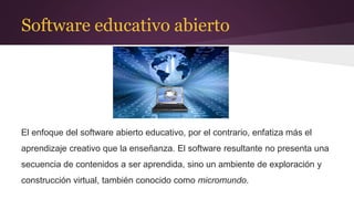 Software educativo abierto
El enfoque del software abierto educativo, por el contrario, enfatiza más el
aprendizaje creativo que la enseñanza. El software resultante no presenta una
secuencia de contenidos a ser aprendida, sino un ambiente de exploración y
construcción virtual, también conocido como micromundo.
 