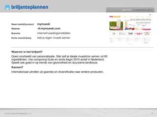 Naam bedrijf/product mymuesli Website  nl.mymuesli.com Branche internet/voedingsmiddelen Korte omschrijving stel je eigen muesli samen  Waarom is het briljant? Goed voorbeeld van personalisatie. Stel zelf je ideale mueslimix samen uit 80 ingrediënten. Van oorsprong Duits en sinds begin 2010 actief in Nederland. Speelt ook goed in op trends van gezondheid en duurzame landbouw. Kansen? Internationaal uitrollen (al gaande) en diversificatie naar andere producten. plan #12   - 9 september 2010 © 2010 Natural Holding B.V. i.o. 