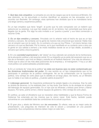 Presidenciales 2013



1. Qué tipo más simpático. La simpatía es uno de los rasgos que se le reconoce al Ministro. En
esa dirección, se ha escuchado a muchos identificar su ascenso en las encuestas con lo
ocurrido con Bachelet. Sin embargo, esas opiniones han olvidado que la ex mandataria tenía
una larga carrera y experiencia política.

Es un tipo empático que tiene “ángel”; al punto que ha sido comparado con un bailarín que
seducía por su estampa. Los que han estado con él, en terreno, han comentado que tiene gran
llegada con la gente. Por algo ha sido invitado a un “puerta a puerta” y sus fotos comienzan a
recorrer Chile.

2. Es un tipo emotivo y cercano. Vinculado con lo anterior está el hecho de que es un tipo
emotivo y cercano. Se contacta con la gente de manera más emocional que racional. Habla más
con el corazón que con la razón. Es, lo contrario a lo que es hoy Piñera. Y al mismo tiempo más
cercano a lo que es Bachelet. Por lo menos, es lo que manifiesta en su contacto cara a cara con
la gente en sus salidas a terreno y de modo mediático donde se ve un tipo afable, accesible y
cercano que canta y toca la guitarra.

3. En una sociedad aspiracional y del “pituto” es muy valorado ser producto de la meritocracia,
de la educación pública y del ascenso social. En su biografía ya es parte del escenario que es un
hijo de un ferretero, que vivió en Maipú y estudio en el Instituto Nacional. Una vida de esfuerzo y
merito que lo ubico en las más altas posiciones de la empresa y el managment. Y hoy a un alto
nivel político con potencialidades presidenciales.

4. En un contexto de “crisis de la política” es visto con buenos ojos no estar contaminado por
las dinámicas tradicionales del poder. En ese sentido es un tipo independiente que no ha
participado ni participa de la política contingente. No se ha contaminado con la coyuntura
política. Una ventaja de corto plazo que lo debilita en el largo plazo. De hecho, es un Ministro
que no habla ni se mete en política. ¿Cuándo saldrá al pizarrón?

5. Liderazgo gerencial. Su trayectoria profesional ha estado ligada a la empresa. Ese ha sido
su ámbito de ascenso. Lo ha realizado bien; no hay duda. Ese hecho, le da ventajas en el plano
del liderazgo de equipos gerenciales. Es un tipo que es eficiente y exitoso para armar y liderar
equipos. Por tanto, podría armar y liderar equipos de gobierno. Otra ventaja de corto plazo.

En política, ya sabe el oficialismo que se necesitan otras habilidades y que la Nueva Forma de
Gobernar fue enterrada por los mismos que la vieron nacer. Este hecho, también puede
convertirse en una debilidad dada las condiciones de la actual coyuntura.

6. El gran plus y aliado del Ministro son las encuestas. En efecto, este es su mejor carta de
presentación. Las preguntas de intensión de voto lo ubican y consolidan en una posición
expectante. Sus competidores internos deben mejor en este ítem.




Bitácora Presidencial # 9                                                          González LLaguno
 