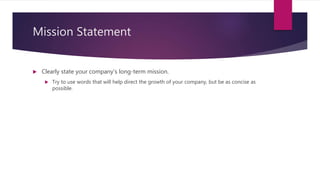 Mission Statement
 Clearly state your company’s long-term mission.
 Try to use words that will help direct the growth of your company, but be as concise as
possible.
 