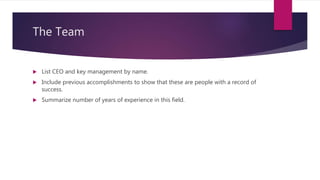 The Team
 List CEO and key management by name.
 Include previous accomplishments to show that these are people with a record of
success.
 Summarize number of years of experience in this field.
 