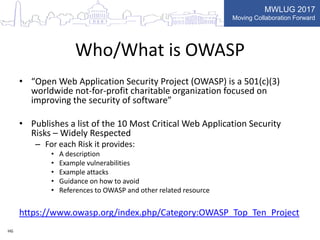 MWLUG 2017
Moving Collaboration Forward
Who/What is OWASP
• “Open Web Application Security Project (OWASP) is a 501(c)(3)
worldwide not-for-profit charitable organization focused on
improving the security of software”
• Publishes a list of the 10 Most Critical Web Application Security
Risks – Widely Respected
– For each Risk it provides:
• A description
• Example vulnerabilities
• Example attacks
• Guidance on how to avoid
• References to OWASP and other related resource
https://www.owasp.org/index.php/Category:OWASP_Top_Ten_Project
HG
 