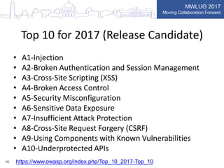 MWLUG 2017
Moving Collaboration Forward
Top 10 for 2017 (Release Candidate)
• A1-Injection
• A2-Broken Authentication and Session Management
• A3-Cross-Site Scripting (XSS)
• A4-Broken Access Control
• A5-Security Misconfiguration
• A6-Sensitive Data Exposure
• A7-Insufficient Attack Protection
• A8-Cross-Site Request Forgery (CSRF)
• A9-Using Components with Known Vulnerabilities
• A10-Underprotected APIs
HG https://www.owasp.org/index.php/Top_10_2017-Top_10
 