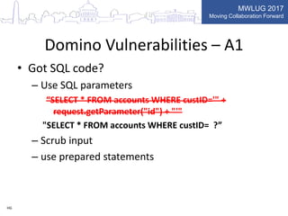 MWLUG 2017
Moving Collaboration Forward
Domino Vulnerabilities – A1
• Got SQL code?
– Use SQL parameters
“SELECT * FROM accounts WHERE custID='" +
request.getParameter("id") + "'"
"SELECT * FROM accounts WHERE custID= ?”
– Scrub input
– use prepared statements
HG
 