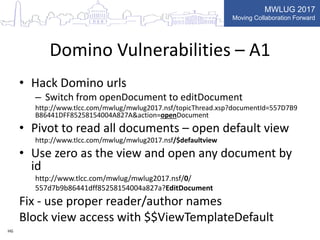 MWLUG 2017
Moving Collaboration Forward
Domino Vulnerabilities – A1
• Hack Domino urls
– Switch from openDocument to editDocument
http://www.tlcc.com/mwlug/mwlug2017.nsf/topicThread.xsp?documentId=557D7B9
B86441DFF85258154004A827A&action=openDocument
• Pivot to read all documents – open default view
http://www.tlcc.com/mwlug/mwlug2017.nsf/$defaultview
• Use zero as the view and open any document by
id
http://www.tlcc.com/mwlug/mwlug2017.nsf/0/
557d7b9b86441dff85258154004a827a?EditDocument
Fix - use proper reader/author names
Block view access with $$ViewTemplateDefault
HG
 