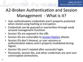 MWLUG 2017
Moving Collaboration Forward
A2-Broken Authentication and Session
Management - What is it?
• User authentication credentials aren’t properly protected
when stored using hashing or encryption.
• Credentials can be guessed or overwritten through weak
account management functions
• Session IDs are exposed in the URL
• Session IDs are vulnerable to session fixation attacks.
• Session IDs don’t timeout, or user sessions or
authentication tokens aren’t properly invalidated during
logout.
• Session IDs aren’t rotated after successful login.
• Passwords, session IDs, and other credentials are sent over
unencrypted connections.
AP
 