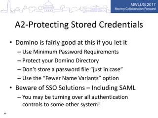 MWLUG 2017
Moving Collaboration Forward
A2-Protecting Stored Credentials
• Domino is fairly good at this if you let it
– Use Minimum Password Requirements
– Protect your Domino Directory
– Don’t store a password file “just in case”
– Use the “Fewer Name Variants” option
• Beware of SSO Solutions – Including SAML
– You may be turning over all authentication
controls to some other system!
AP
 