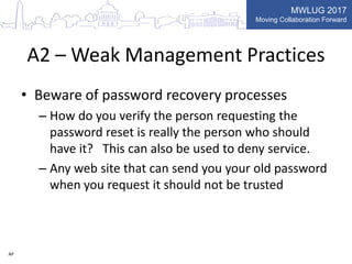 MWLUG 2017
Moving Collaboration Forward
A2 – Weak Management Practices
• Beware of password recovery processes
– How do you verify the person requesting the
password reset is really the person who should
have it? This can also be used to deny service.
– Any web site that can send you your old password
when you request it should not be trusted
AP
 