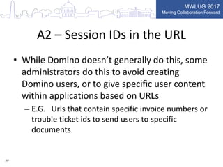 MWLUG 2017
Moving Collaboration Forward
A2 – Session IDs in the URL
• While Domino doesn’t generally do this, some
administrators do this to avoid creating
Domino users, or to give specific user content
within applications based on URLs
– E.G. Urls that contain specific invoice numbers or
trouble ticket ids to send users to specific
documents
AP
 
