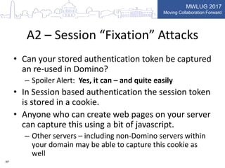 MWLUG 2017
Moving Collaboration Forward
A2 – Session “Fixation” Attacks
• Can your stored authentication token be captured
an re-used in Domino?
– Spoiler Alert: Yes, it can – and quite easily
• In Session based authentication the session token
is stored in a cookie.
• Anyone who can create web pages on your server
can capture this using a bit of javascript.
– Other servers – including non-Domino servers within
your domain may be able to capture this cookie as
well
AP
 