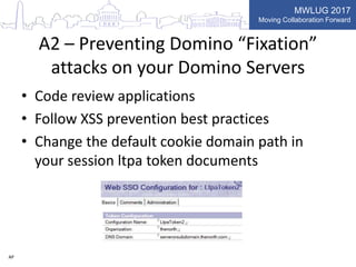 MWLUG 2017
Moving Collaboration Forward
A2 – Preventing Domino “Fixation”
attacks on your Domino Servers
• Code review applications
• Follow XSS prevention best practices
• Change the default cookie domain path in
your session ltpa token documents
AP
 